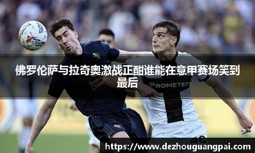 佛罗伦萨与拉奇奥激战正酣谁能在意甲赛场笑到最后